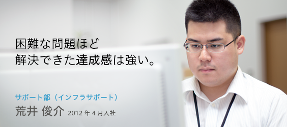 2012年4月入社・荒井俊介（サポート部・インフラサポート）困難な問題ほど解決できた達成感は強い。